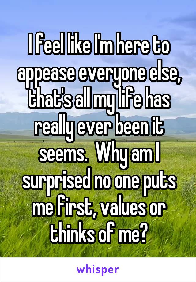 I feel like I'm here to appease everyone else, that's all my life has really ever been it seems.  Why am I surprised no one puts me first, values or thinks of me?