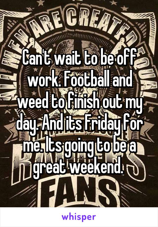 Can't wait to be off work. Football and weed to finish out my day. And its Friday for me. Its going to be a great weekend. 