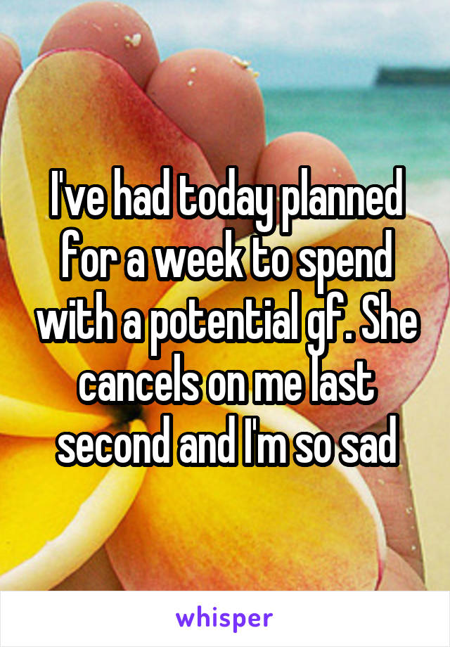 I've had today planned for a week to spend with a potential gf. She cancels on me last second and I'm so sad
