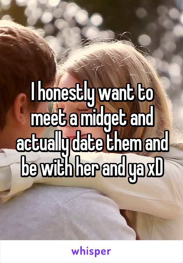 I honestly want to meet a midget and actually date them and be with her and ya xD