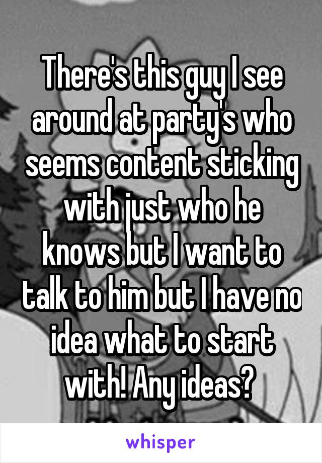 There's this guy I see around at party's who seems content sticking with just who he knows but I want to talk to him but I have no idea what to start with! Any ideas? 