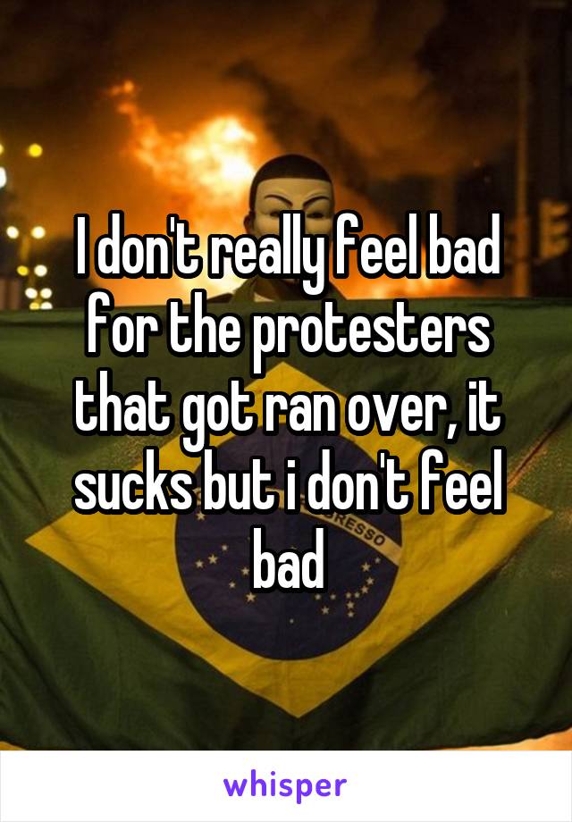 I don't really feel bad for the protesters that got ran over, it sucks but i don't feel bad