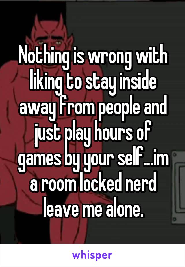 Nothing is wrong with liking to stay inside away from people and just play hours of games by your self...im a room locked nerd leave me alone.