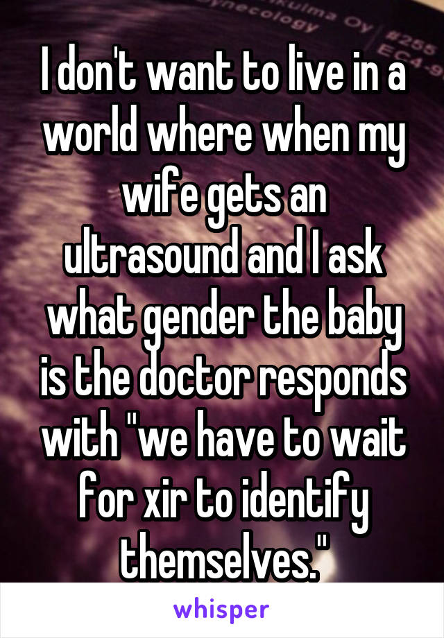 I don't want to live in a world where when my wife gets an ultrasound and I ask what gender the baby is the doctor responds with "we have to wait for xir to identify themselves."