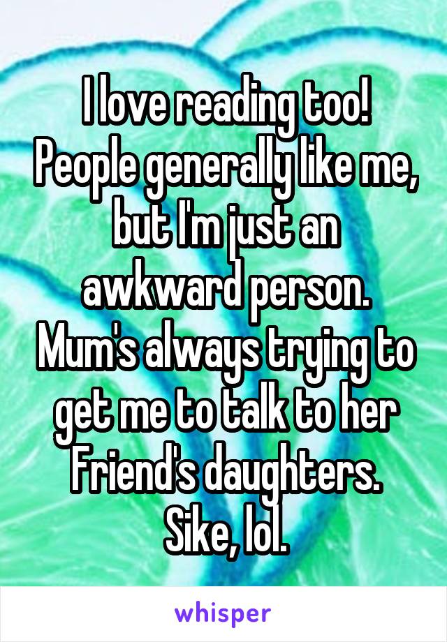 I love reading too! People generally like me, but I'm just an awkward person. Mum's always trying to get me to talk to her Friend's daughters.
Sike, lol.