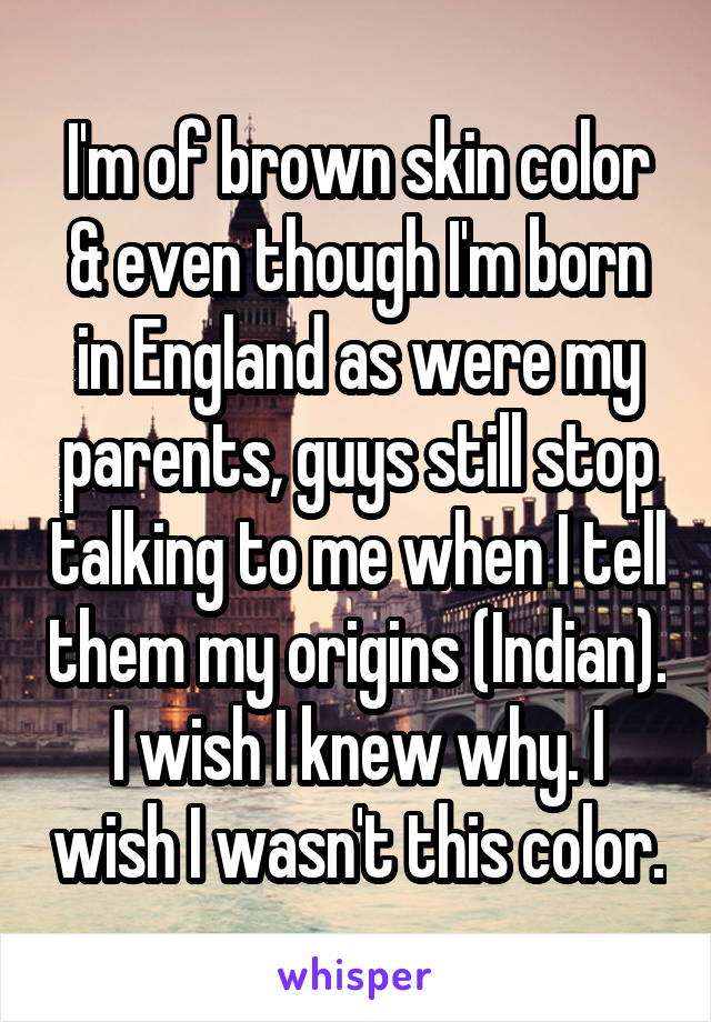 I'm of brown skin color & even though I'm born in England as were my parents, guys still stop talking to me when I tell them my origins (Indian). I wish I knew why. I wish I wasn't this color.