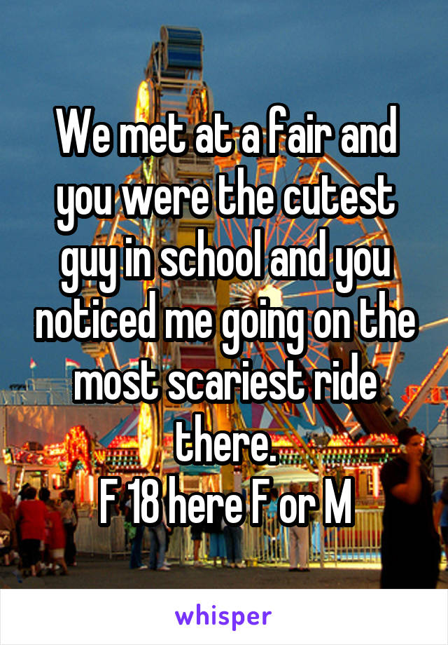 We met at a fair and you were the cutest guy in school and you noticed me going on the most scariest ride there.
F 18 here F or M