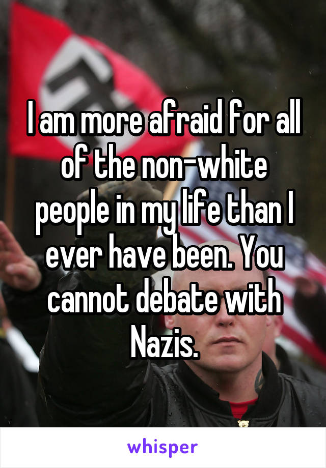 I am more afraid for all of the non-white people in my life than I ever have been. You cannot debate with Nazis.