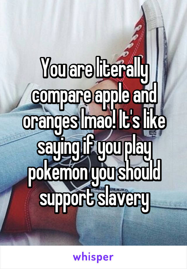You are literally compare apple and oranges lmao! It's like saying if you play pokemon you should support slavery