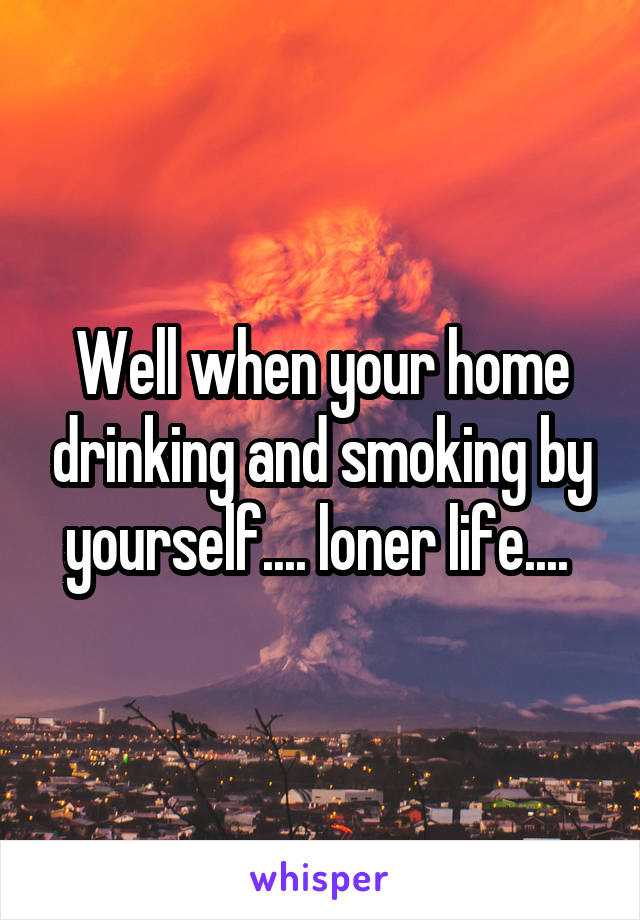 Well when your home drinking and smoking by yourself.... loner life.... 