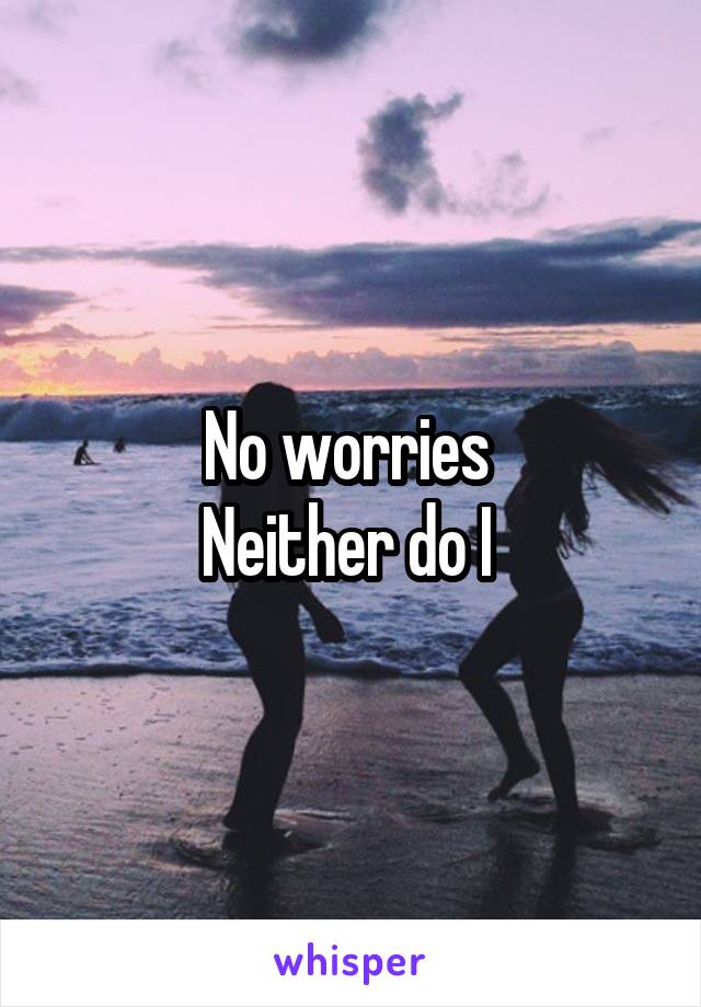 No worries 
Neither do I 