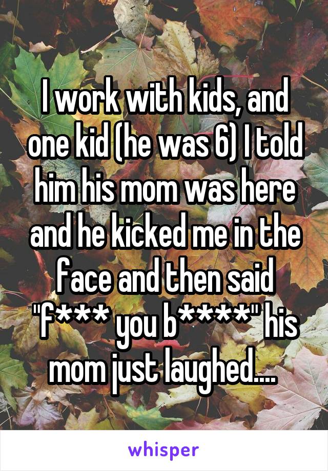 I work with kids, and one kid (he was 6) I told him his mom was here and he kicked me in the face and then said "f*** you b****" his mom just laughed.... 