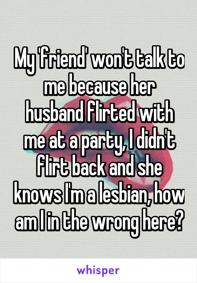 My 'friend' won't talk to me because her husband flirted with me at a party, I didn't flirt back and she knows I'm a lesbian, how am I in the wrong here?