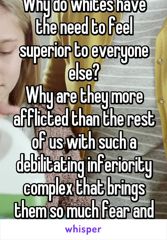 Why do whites have the need to feel superior to everyone else?
Why are they more afflicted than the rest of us with such a debilitating inferiority complex that brings them so much fear and hatred?