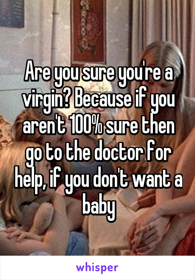 Are you sure you're a virgin? Because if you aren't 100% sure then go to the doctor for help, if you don't want a baby