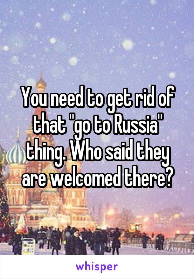 You need to get rid of that "go to Russia" thing. Who said they are welcomed there?
