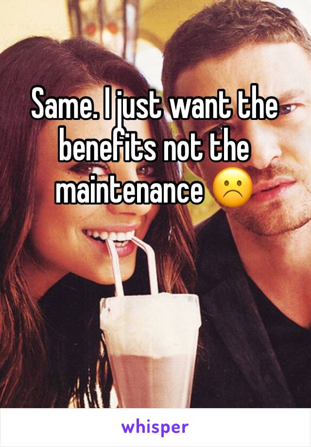 Same. I just want the benefits not the maintenance ☹️