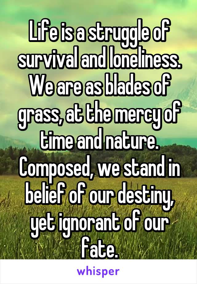 Life is a struggle of survival and loneliness. We are as blades of grass, at the mercy of time and nature. Composed, we stand in belief of our destiny, yet ignorant of our fate.