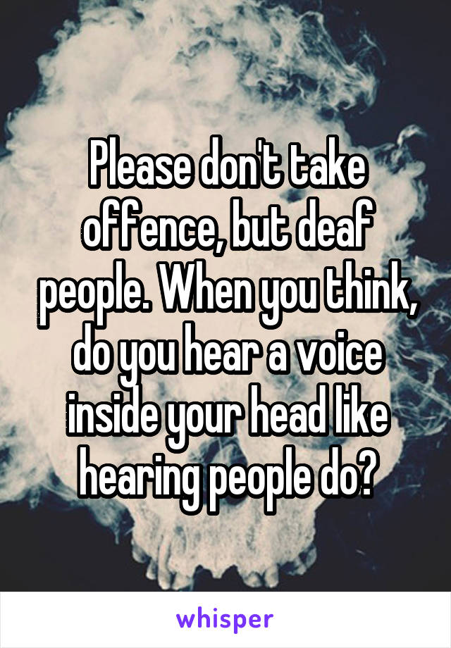 Please don't take offence, but deaf people. When you think, do you hear a voice inside your head like hearing people do?