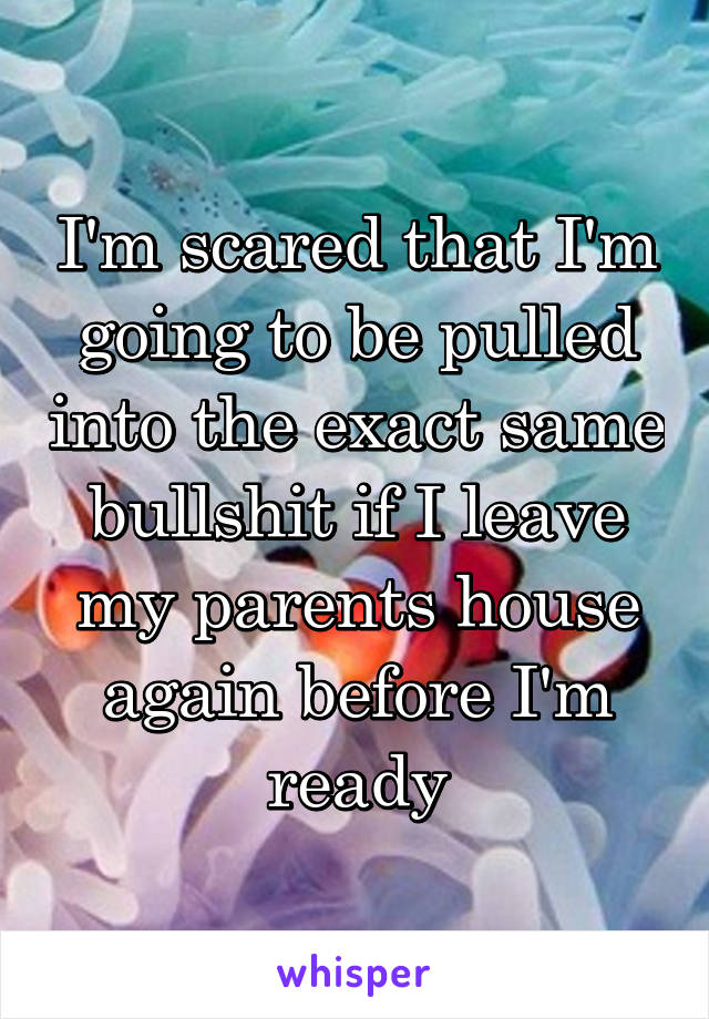 I'm scared that I'm going to be pulled into the exact same bullshit if I leave my parents house again before I'm ready