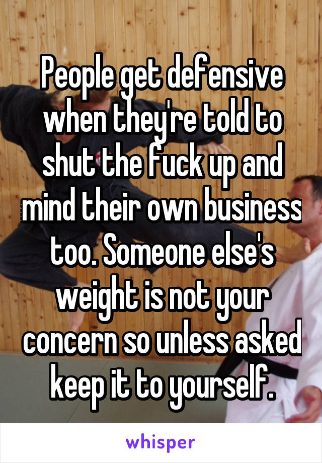 People get defensive when they're told to shut the fuck up and mind their own business too. Someone else's weight is not your concern so unless asked keep it to yourself.