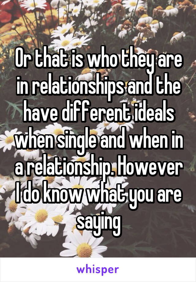 Or that is who they are in relationships and the have different ideals when single and when in a relationship. However I do know what you are saying