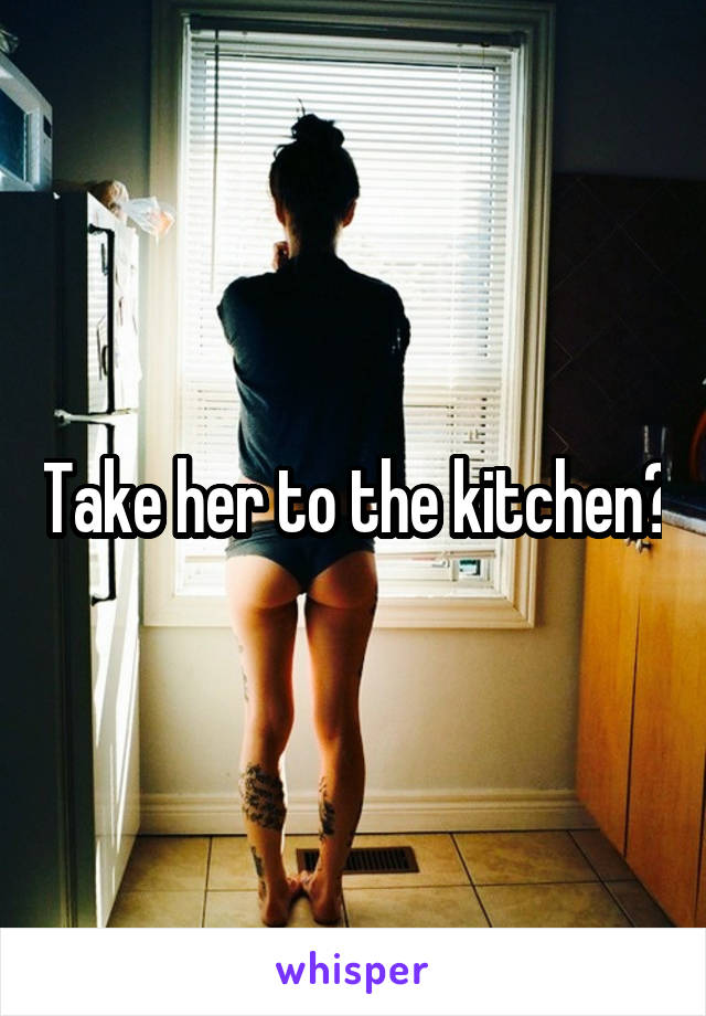 Take her to the kitchen?