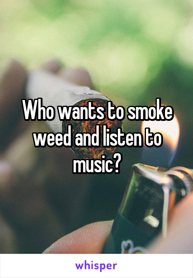 Who wants to smoke weed and listen to music?