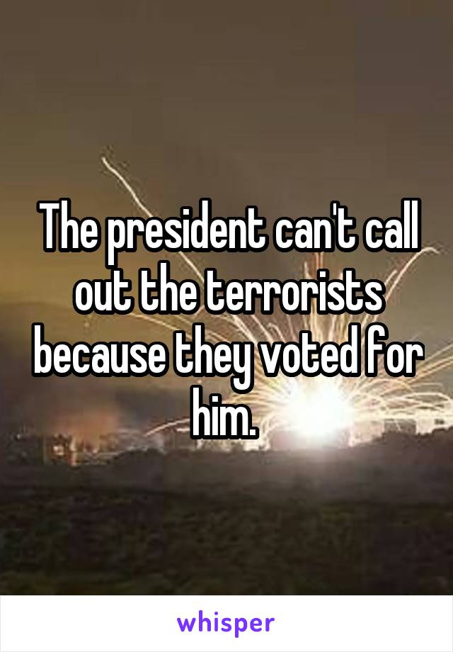 The president can't call out the terrorists because they voted for him. 