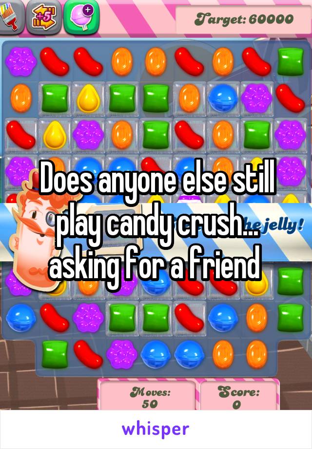 Does anyone else still play candy crush... asking for a friend 