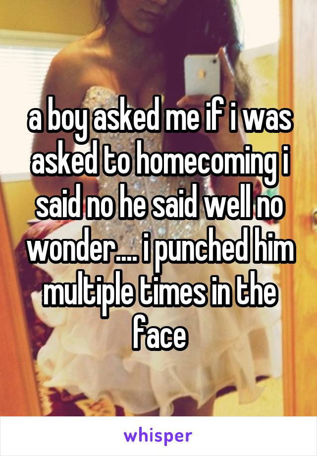 a boy asked me if i was asked to homecoming i said no he said well no wonder.... i punched him multiple times in the face