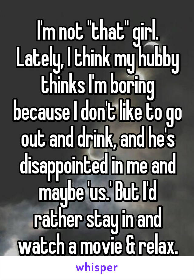 I'm not "that" girl. Lately, I think my hubby thinks I'm boring because I don't like to go out and drink, and he's disappointed in me and maybe 'us.' But I'd rather stay in and watch a movie & relax.