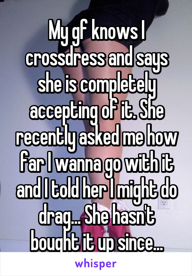 My gf knows I crossdress and says she is completely accepting of it. She recently asked me how far I wanna go with it and I told her I might do drag... She hasn't bought it up since...