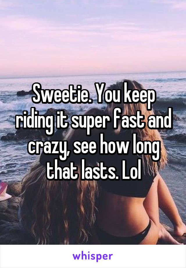 Sweetie. You keep riding it super fast and crazy, see how long that lasts. Lol