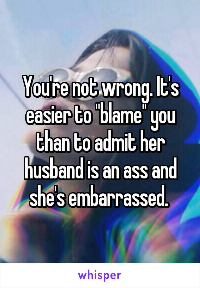 You're not wrong. It's easier to "blame" you than to admit her husband is an ass and she's embarrassed. 