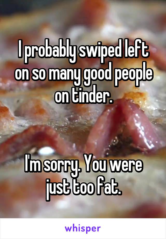 I probably swiped left on so many good people on tinder.


I'm sorry. You were just too fat.