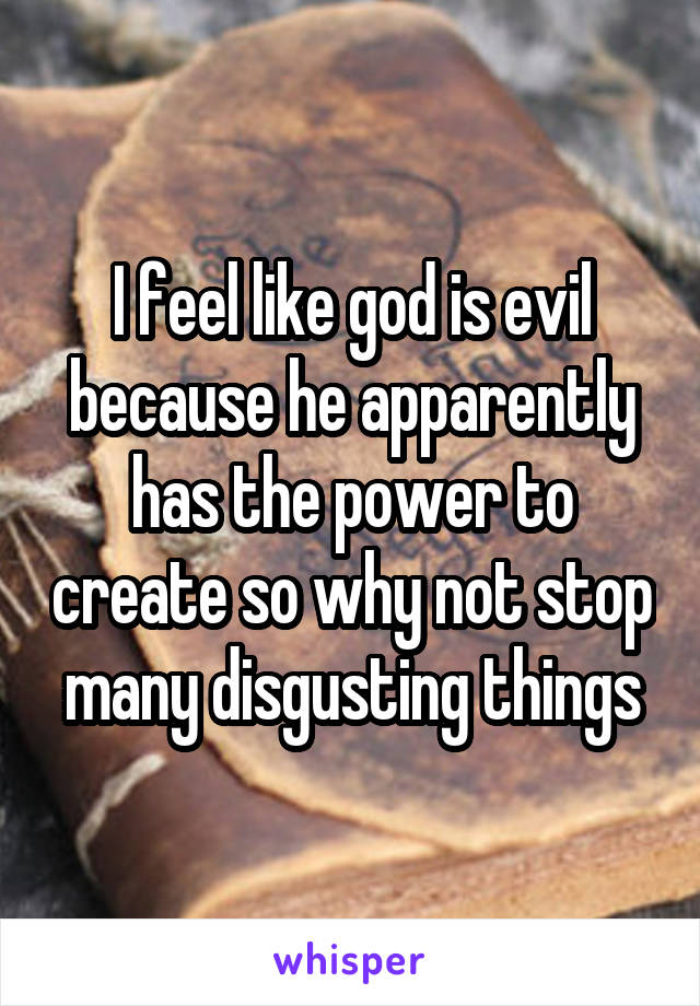 I feel like god is evil because he apparently has the power to create so why not stop many disgusting things