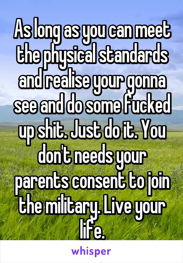 As long as you can meet the physical standards and realise your gonna see and do some fucked up shit. Just do it. You don't needs your parents consent to join the military. Live your life.