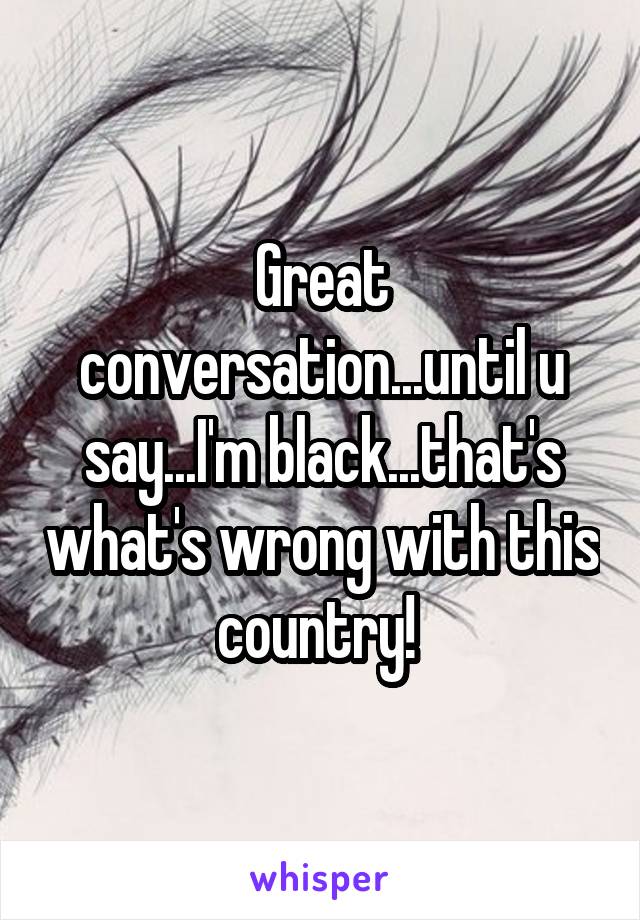 Great conversation...until u say...I'm black...that's what's wrong with this country! 