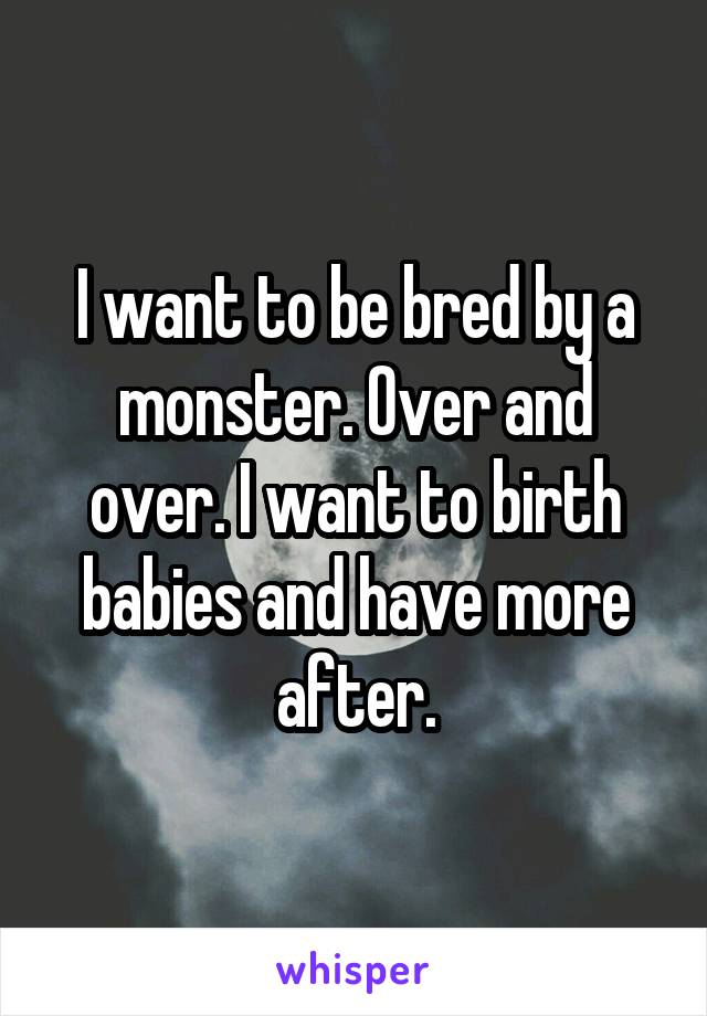 I want to be bred by a monster. Over and over. I want to birth babies and have more after.