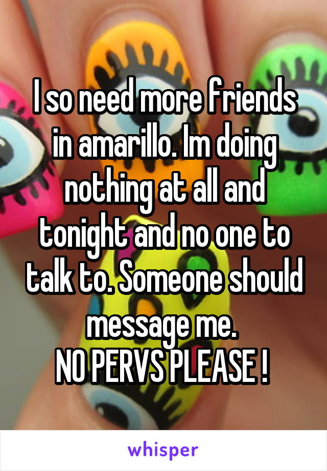 I so need more friends in amarillo. Im doing nothing at all and tonight and no one to talk to. Someone should message me. 
NO PERVS PLEASE ! 