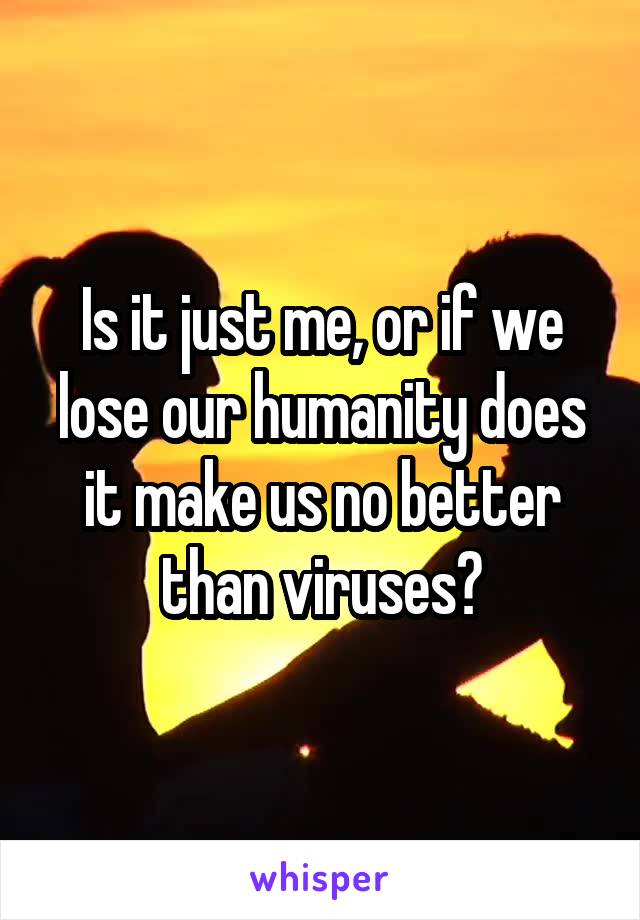 Is it just me, or if we lose our humanity does it make us no better than viruses?