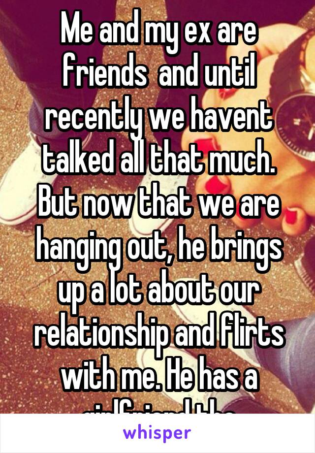 Me and my ex are friends  and until recently we havent talked all that much. But now that we are hanging out, he brings up a lot about our relationship and flirts with me. He has a girlfriend tho
