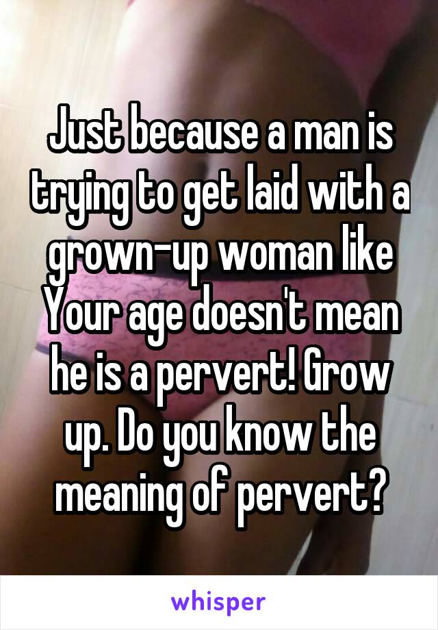Just because a man is trying to get laid with a grown-up woman like Your age doesn't mean he is a pervert! Grow up. Do you know the meaning of pervert?