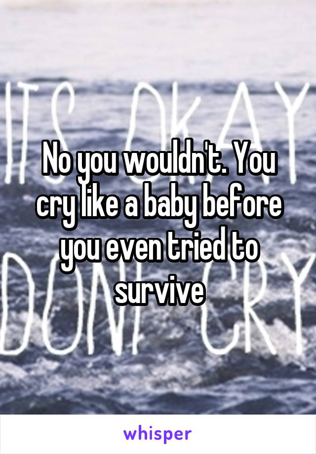 No you wouldn't. You cry like a baby before you even tried to survive