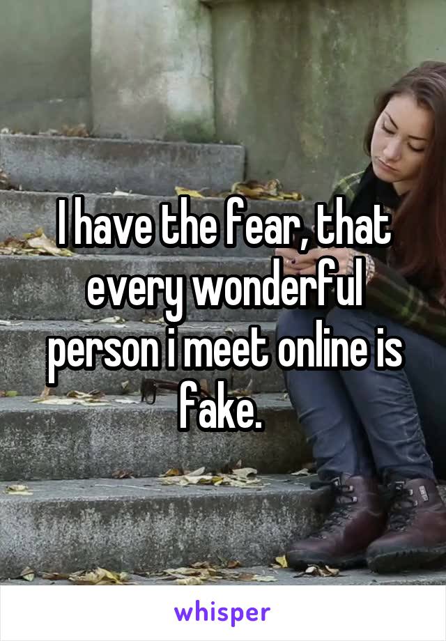 I have the fear, that every wonderful person i meet online is fake. 