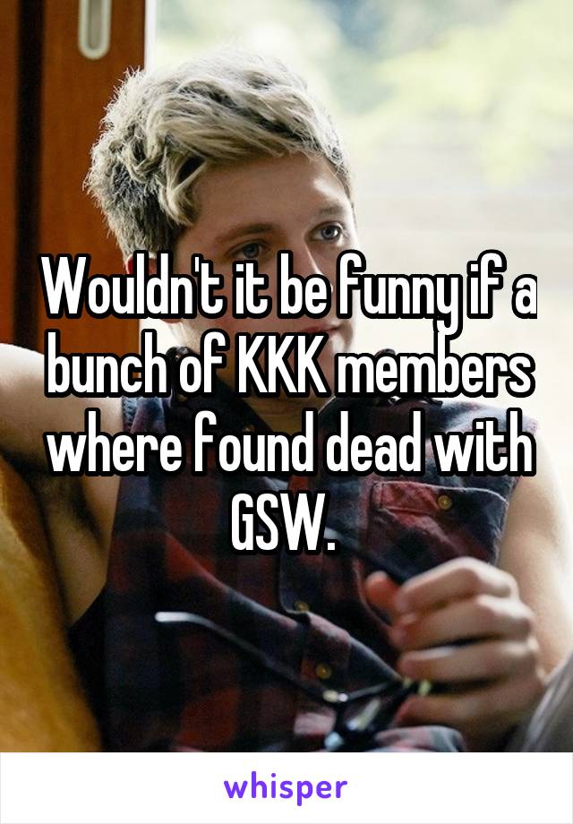 Wouldn't it be funny if a bunch of KKK members where found dead with GSW. 
