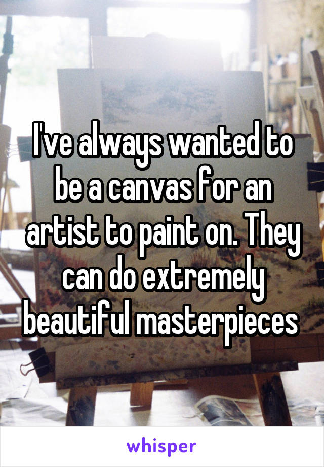 I've always wanted to be a canvas for an artist to paint on. They can do extremely beautiful masterpieces 
