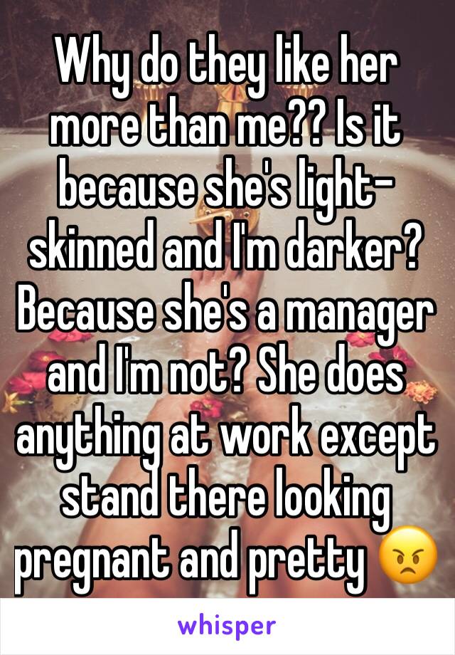 Why do they like her more than me?? Is it because she's light-skinned and I'm darker? Because she's a manager and I'm not? She does anything at work except stand there looking pregnant and pretty 😠
