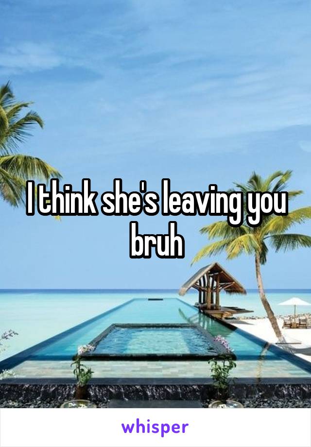 I think she's leaving you bruh